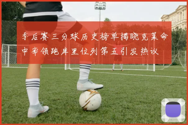 季后赛三分球历史榜单揭晓克莱命中率领跑库里位列第五引发热议