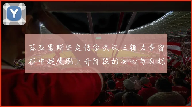 苏亚雷斯坚定信念武汉三镇力争留在中超展现上升阶段的决心与目标
