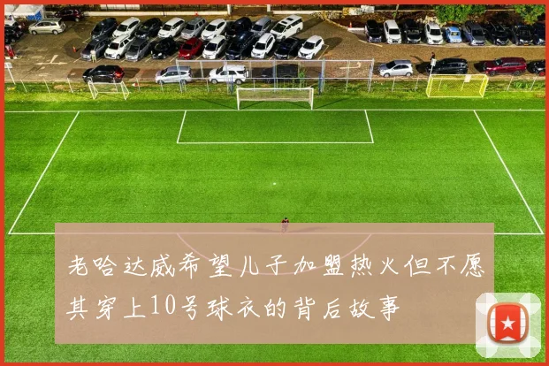老哈达威希望儿子加盟热火但不愿其穿上10号球衣的背后故事
