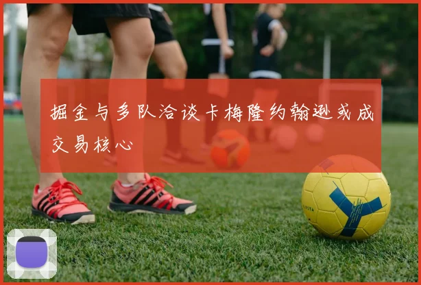 掘金与多队洽谈卡梅隆约翰逊或成交易核心