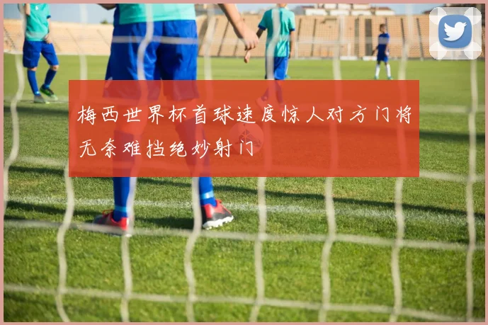 梅西世界杯首球速度惊人对方门将无奈难挡绝妙射门
