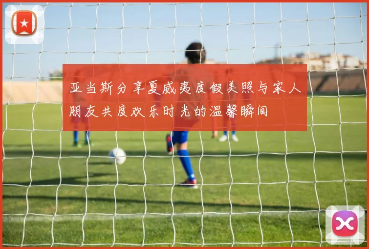 亚当斯分享夏威夷度假美照与家人朋友共度欢乐时光的温馨瞬间