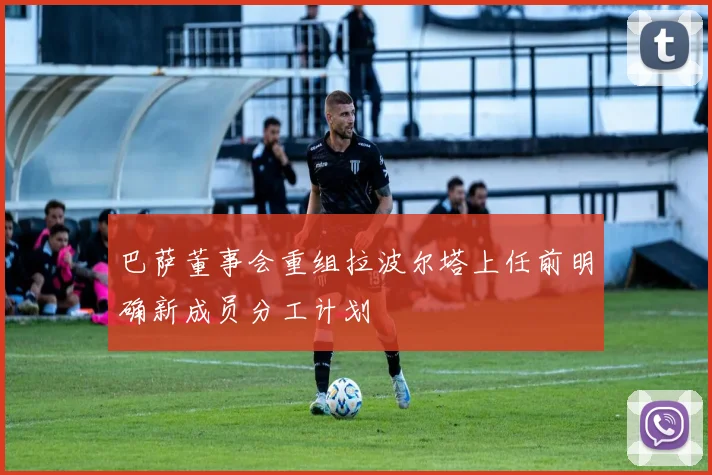 巴萨董事会重组拉波尔塔上任前明确新成员分工计划