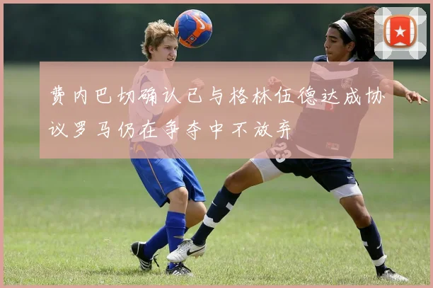 费内巴切确认已与格林伍德达成协议罗马仍在争夺中不放弃