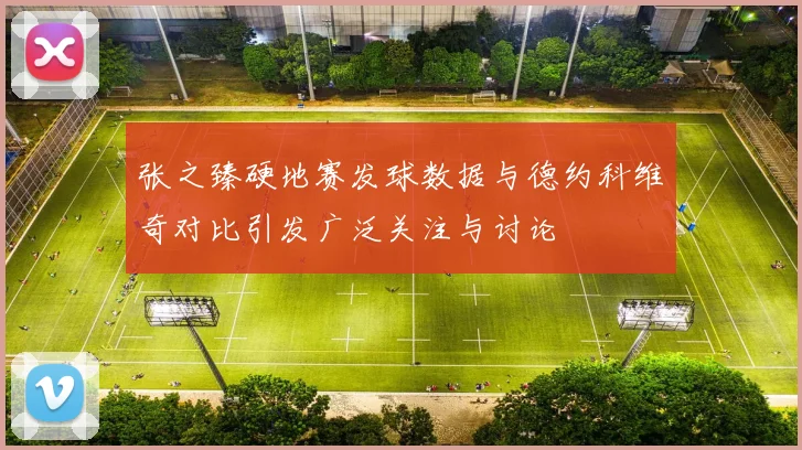 张之臻硬地赛发球数据与德约科维奇对比引发广泛关注与讨论