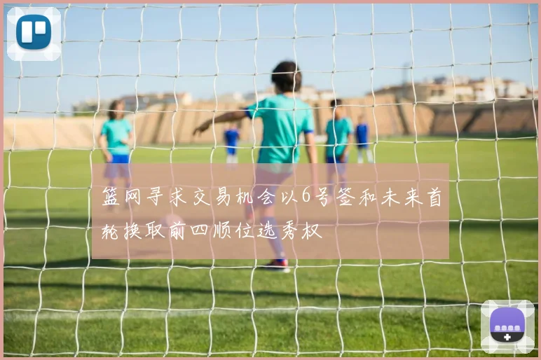 篮网寻求交易机会以6号签和未来首轮换取前四顺位选秀权