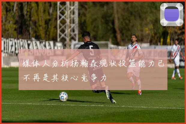 媒体人分析杨瀚森现状投篮能力已不再是其核心竞争力