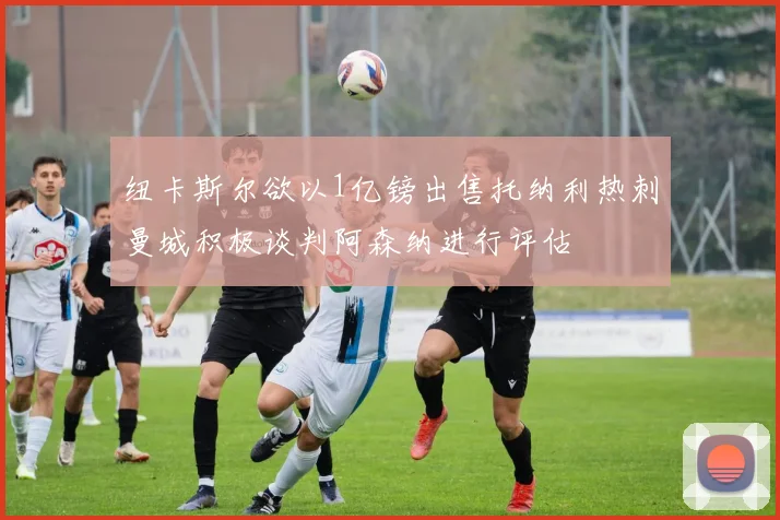 纽卡斯尔欲以1亿镑出售托纳利热刺曼城积极谈判阿森纳进行评估