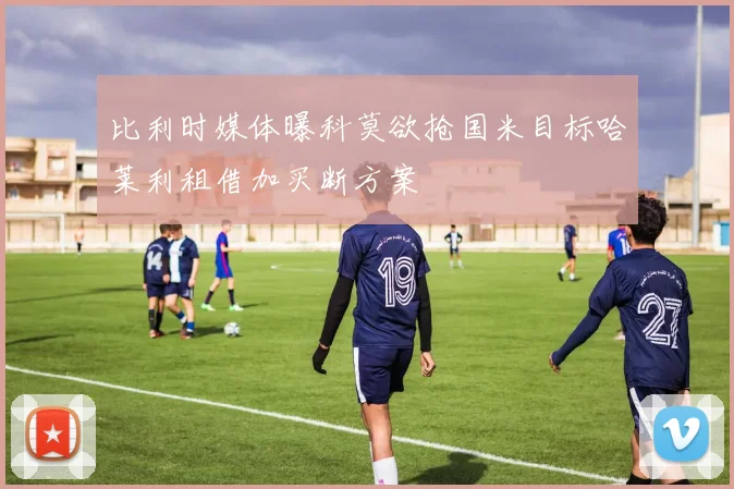 比利时媒体曝科莫欲抢国米目标哈莱利租借加买断方案
