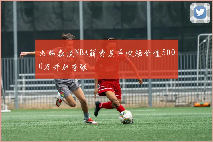 杰弗森谈NBA薪资差异吹杨价值5000万并非夸张