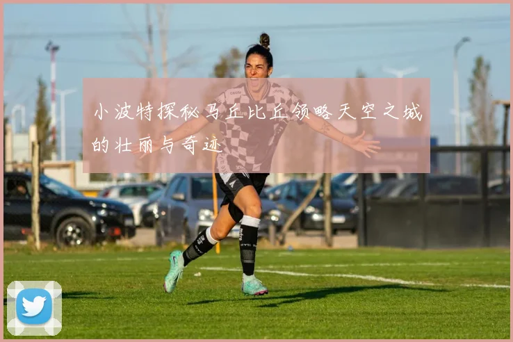小波特探秘马丘比丘领略天空之城的壮丽与奇迹
