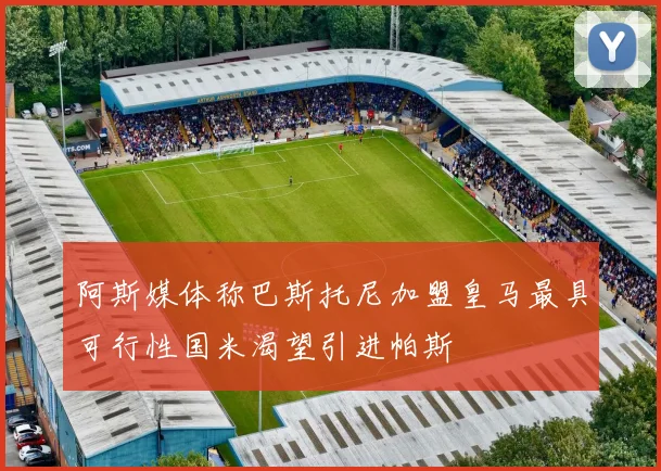 阿斯媒体称巴斯托尼加盟皇马最具可行性国米渴望引进帕斯