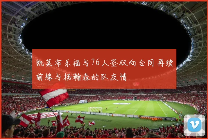 凯莱布乐福与76人签双向合同再续前缘与杨瀚森的队友情