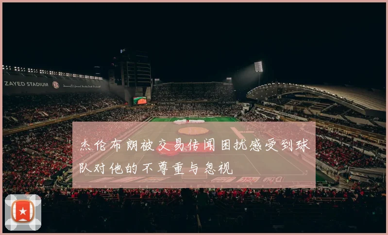 杰伦布朗被交易传闻困扰感受到球队对他的不尊重与忽视