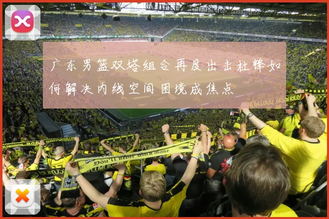 广东男篮双塔组合再度出击杜锋如何解决内线空间困境成焦点