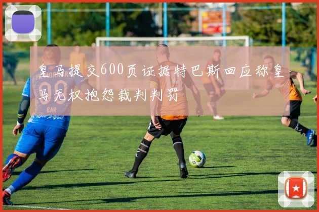 皇马提交600页证据特巴斯回应称皇马无权抱怨裁判判罚