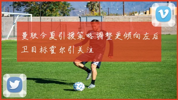 曼联今夏引援策略调整更倾向左后卫目标霍尔引关注